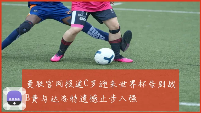 曼联官网报道C罗迎来世界杯告别战B费与达洛特遗憾止步八强