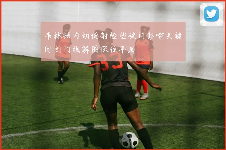韦林顿内切低射险些破门彭啸关键时刻门线解围保住平局