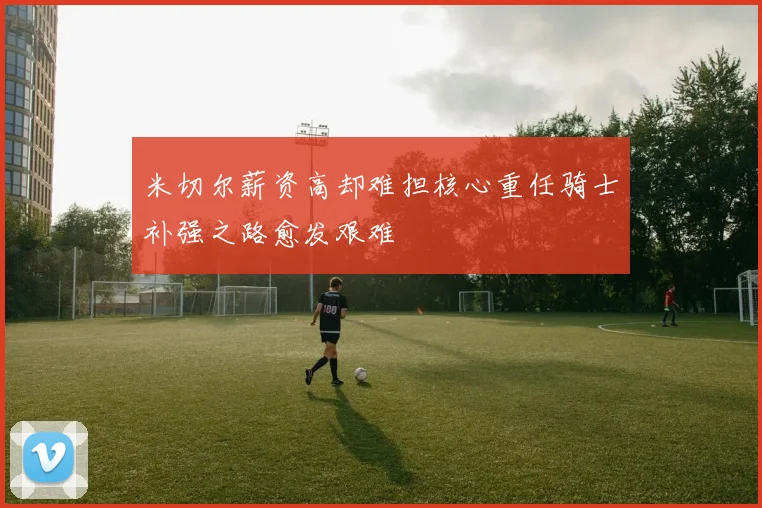 米切尔薪资高却难担核心重任骑士补强之路愈发艰难