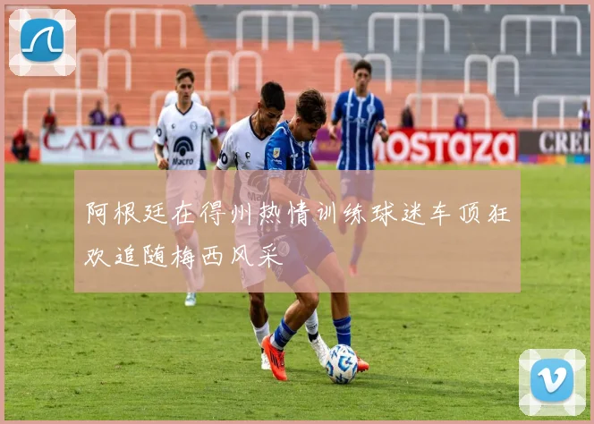 阿根廷在得州热情训练球迷车顶狂欢追随梅西风采