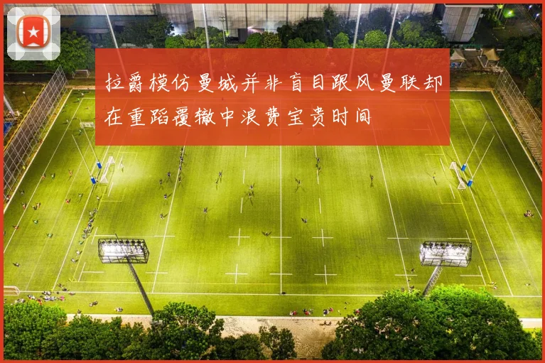 拉爵模仿曼城并非盲目跟风曼联却在重蹈覆辙中浪费宝贵时间