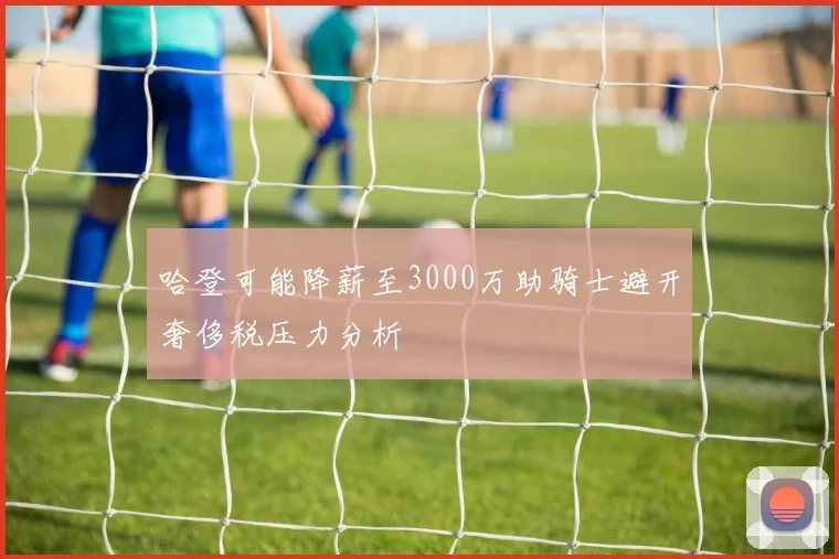 哈登可能降薪至3000万助骑士避开奢侈税压力分析
