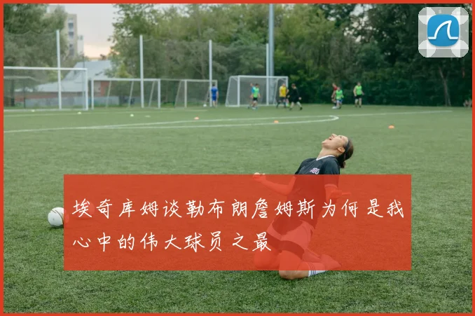 埃奇库姆谈勒布朗詹姆斯为何是我心中的伟大球员之最