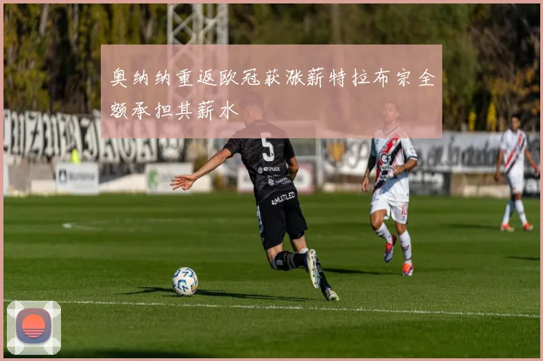 奥纳纳重返欧冠获涨薪特拉布宗全额承担其薪水