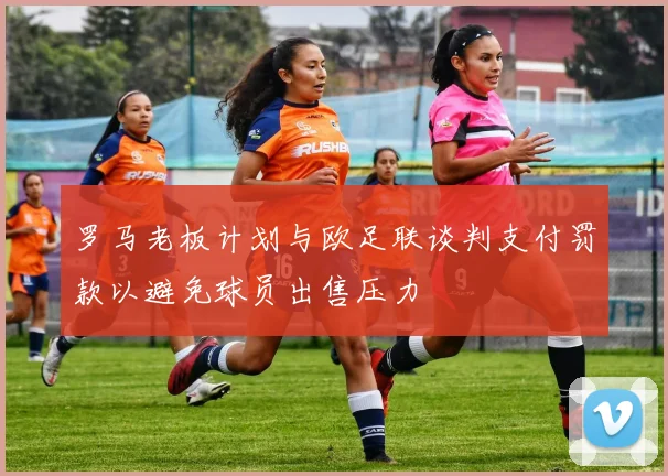 罗马老板计划与欧足联谈判支付罚款以避免球员出售压力
