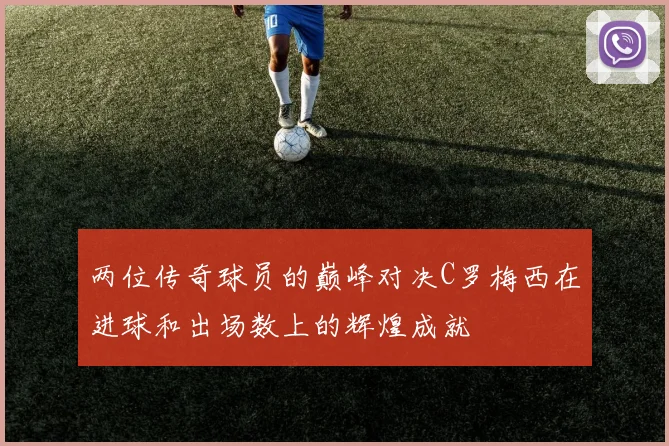 两位传奇球员的巅峰对决C罗梅西在进球和出场数上的辉煌成就