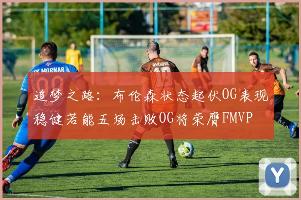 追梦之路：布伦森状态起伏OG表现稳健若能五场击败OG将荣膺FMVP