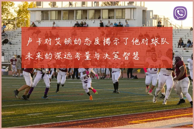 卢卡对艾顿的态度揭示了他对球队未来的深远考量与决策智慧