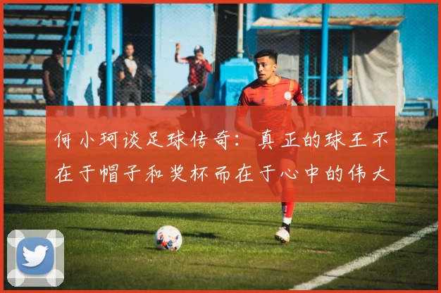 何小珂谈足球传奇：真正的球王不在于帽子和奖杯而在于心中的伟大