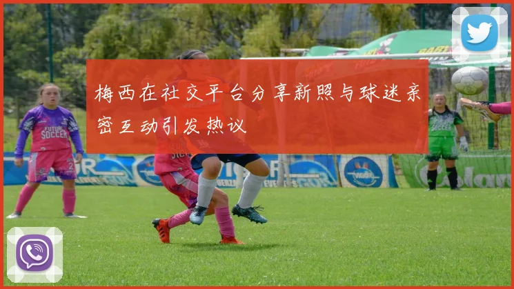梅西在社交平台分享新照与球迷亲密互动引发热议