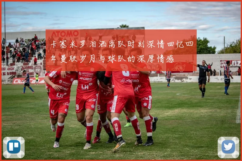 卡塞米罗泪洒离队时刻深情回忆四年曼联岁月与球队的深厚情感