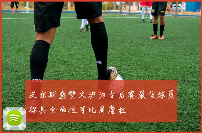 皮尔斯盛赞文班为季后赛最佳球员称其全面性可比肩詹杜