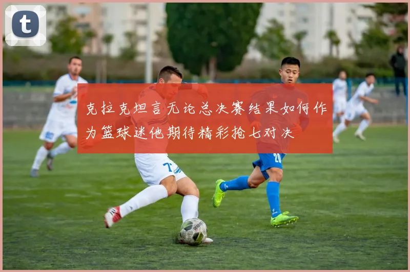 克拉克坦言无论总决赛结果如何作为篮球迷他期待精彩抢七对决