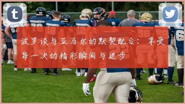 波罗谈与亚马尔的默契配合：享受每一次的精彩瞬间与进步