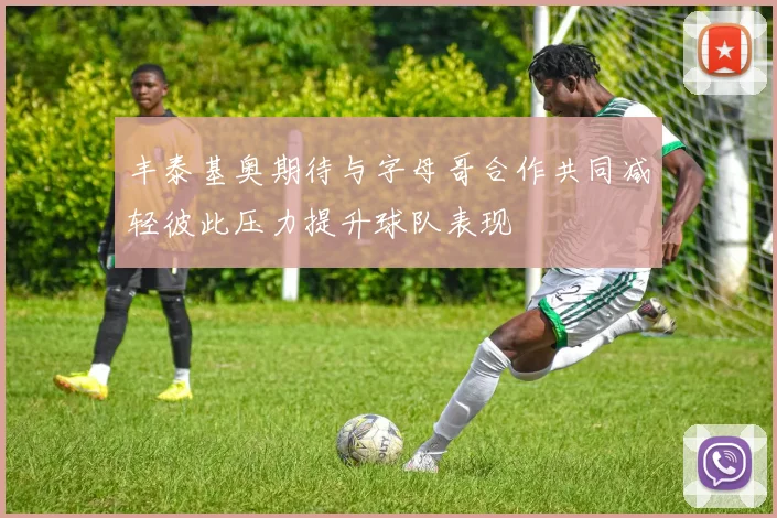 丰泰基奥期待与字母哥合作共同减轻彼此压力提升球队表现