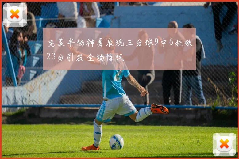 克莱半场神勇表现三分球9中6狂砍23分引发全场惊叹