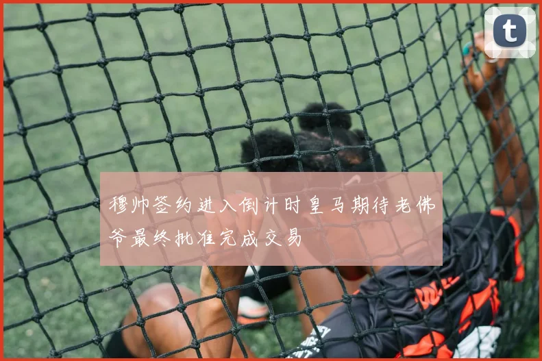 穆帅签约进入倒计时皇马期待老佛爷最终批准完成交易